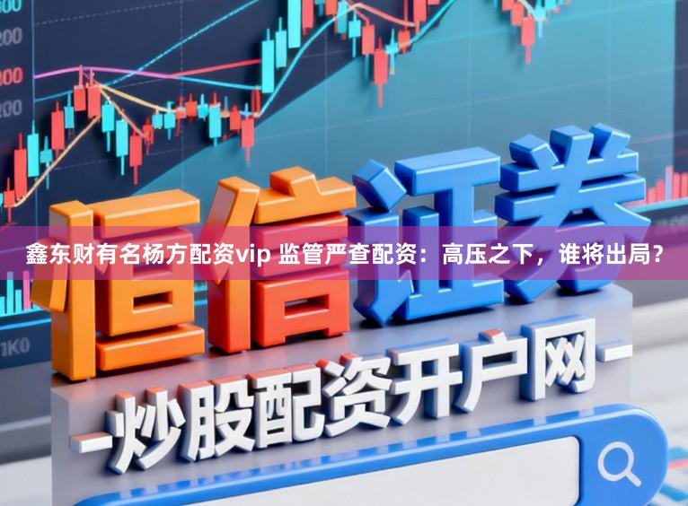 鑫东财有名杨方配资vip 监管严查配资：高压之下，谁将出局？